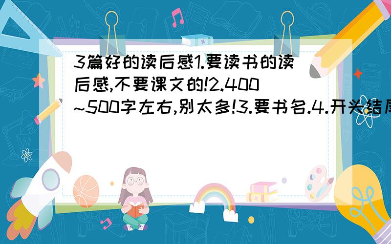 3篇好的读后感1.要读书的读后感,不要课文的!2.400~500字左右,别太多!3.要书名.4.开头结尾要有一些抒情或议论的话.5.3篇好点的!6.7.不按上面几条答,一分不给!