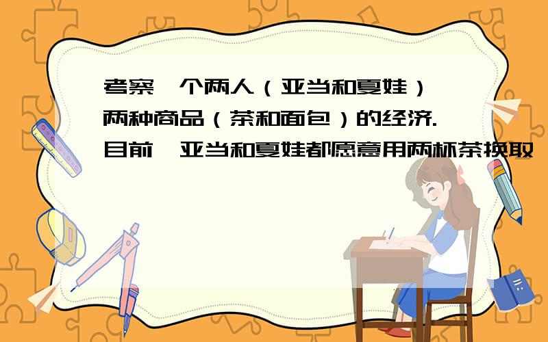 考察一个两人（亚当和夏娃）、两种商品（茶和面包）的经济.目前,亚当和夏娃都愿意用两杯茶换取一块面包.如果该经济打算少生产一杯茶,从茶中释放出来的资源可用于多生产三块面包.在