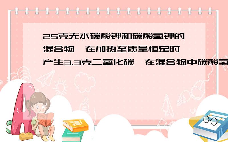 25克无水碳酸钾和碳酸氢钾的混合物,在加热至质量恒定时,产生3.3克二氧化碳,在混合物中碳酸氢钾的质...25克无水碳酸钾和碳酸氢钾的混合物,在加热至质量恒定时,产生3.3克二氧化碳,在混合物