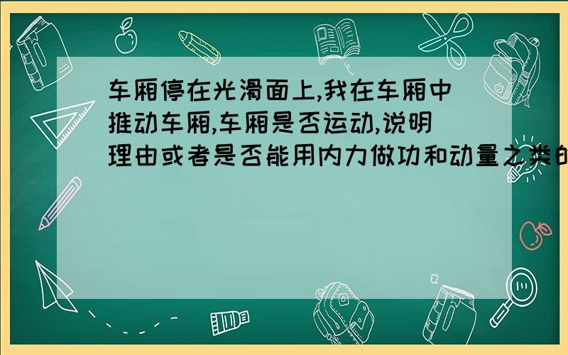 车厢停在光滑面上,我在车厢中推动车厢,车厢是否运动,说明理由或者是否能用内力做功和动量之类的来解释？