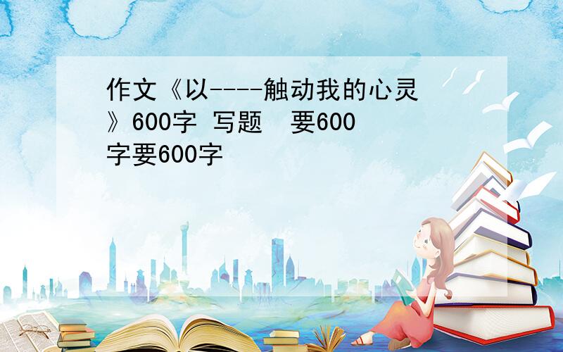 作文《以----触动我的心灵》600字 写题  要600字要600字