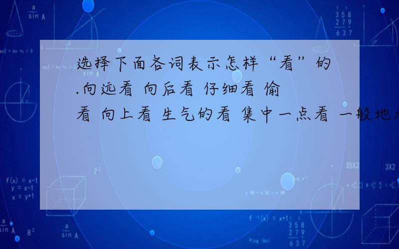 选择下面各词表示怎样“看”的.向远看 向后看 仔细看 偷看 向上看 生气的看 集中一点看 一般地看 向下看 向四周看粗略看1.盯、瞄、注视（ )2.环视、扫视（ ）3.瞟、瞥（ ）4.后顾、顾盼、