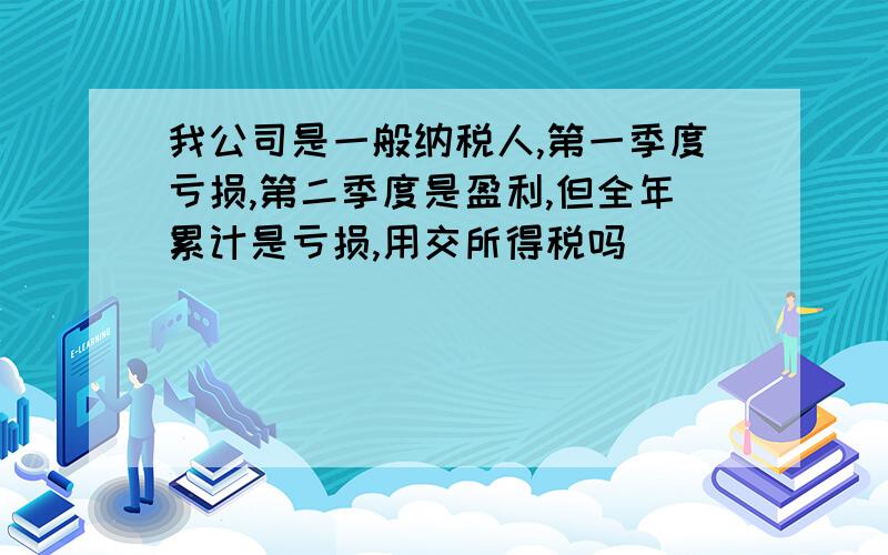 我公司是一般纳税人,第一季度亏损,第二季度是盈利,但全年累计是亏损,用交所得税吗