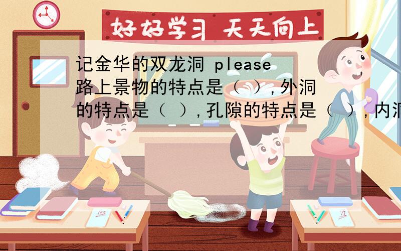 记金华的双龙洞 please路上景物的特点是（ ）,外洞的特点是（ ）,孔隙的特点是（ ）,内洞的特点是（ ）,（ ）,（ ）,其中（ ）和（ ）两处是重点,写得很具体.文章借溶洞抒发了（ ）的思想