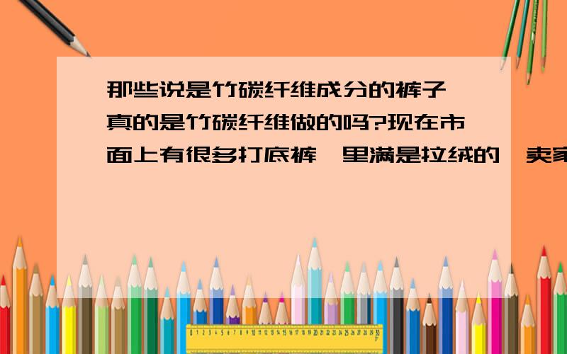 那些说是竹碳纤维成分的裤子,真的是竹碳纤维做的吗?现在市面上有很多打底裤,里满是拉绒的,卖家说面料是竹碳纤维的,防静电又保暖,而且价格不贵,一条只要30元-60元不等.我想,那真的是竹