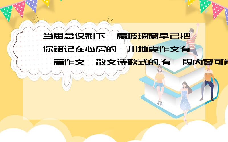 当思念仅剩下一扇玻璃窗早已把你铭记在心房的汶川地震作文有一篇作文,散文诗歌式的.有一段内容可能是“依稀记得你的模样,依然珍藏你的善良当思念仅剩下一扇玻璃窗,早已把你铭记在心