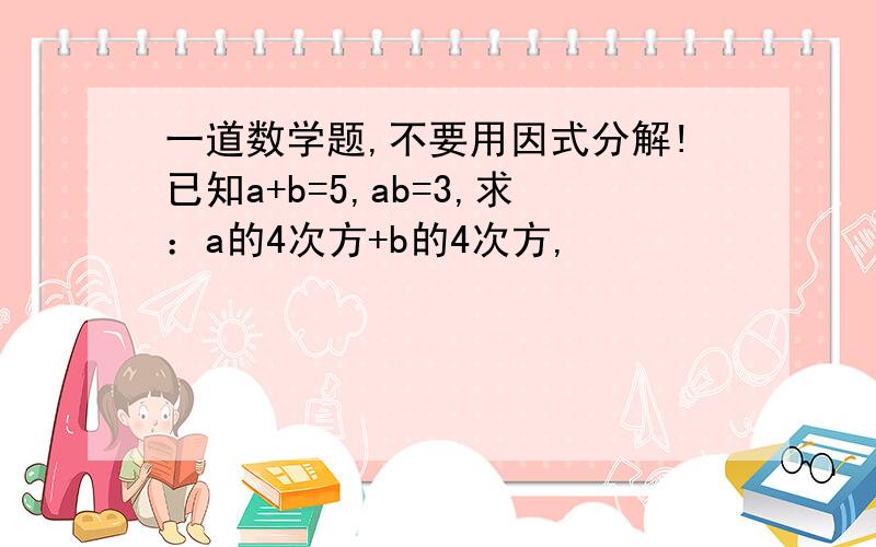 一道数学题,不要用因式分解!已知a+b=5,ab=3,求：a的4次方+b的4次方,