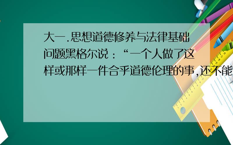 大一.思想道德修养与法律基础问题黑格尔说：“一个人做了这样或那样一件合乎道德伦理的事,还不能就说他是有德的；只有当这种行为方式成为他性格中的固定因素时,他才可以说是有德的.