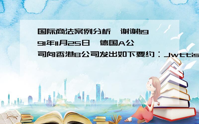 国际商法案例分析,谢谢!1991年11月25日,德国A公司向香港B公司发出如下要约：Jwttish彩色复印机2000台,每台汉堡船上交货价（FOB）4000美元,即期装运,要约的有效期截止为12月30日.A公司发出要约后