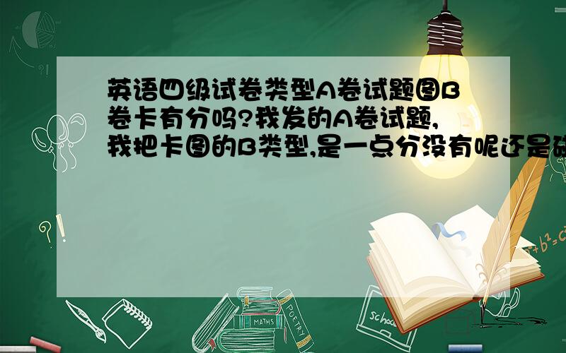 英语四级试卷类型A卷试题图B卷卡有分吗?我发的A卷试题,我把卡图的B类型,是一点分没有呢还是碰上的就对了呢?