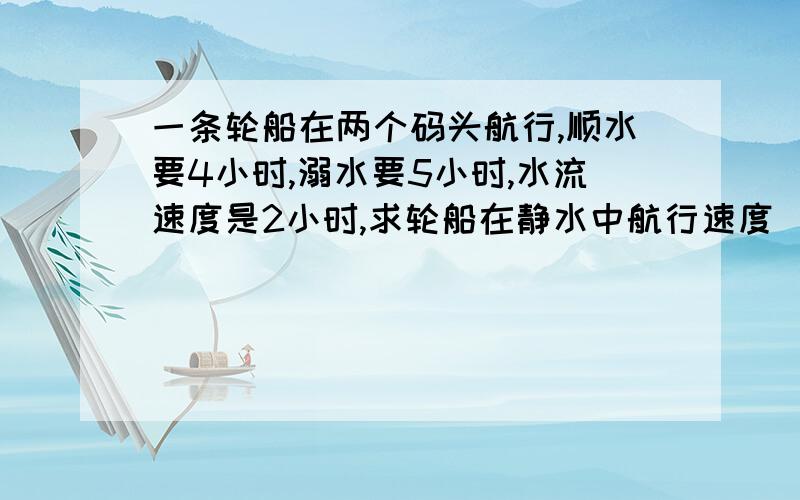 一条轮船在两个码头航行,顺水要4小时,溺水要5小时,水流速度是2小时,求轮船在静水中航行速度