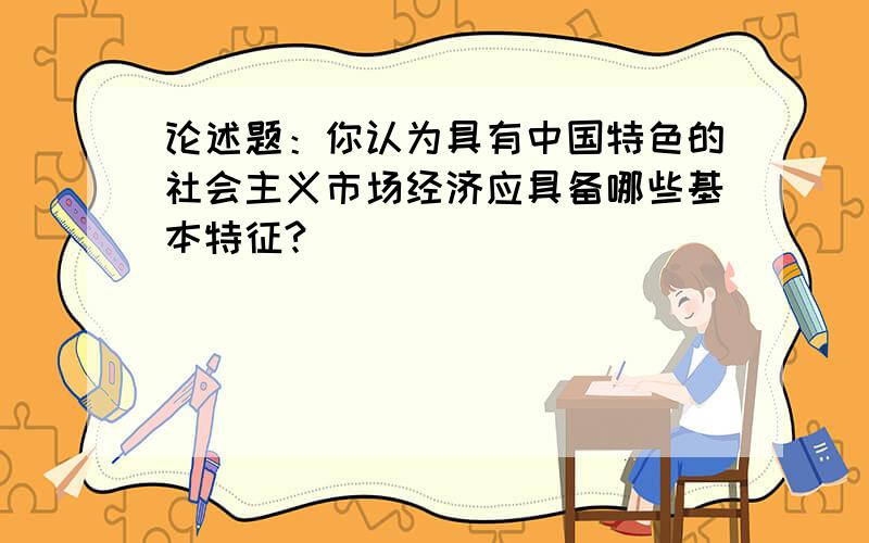 论述题：你认为具有中国特色的社会主义市场经济应具备哪些基本特征?