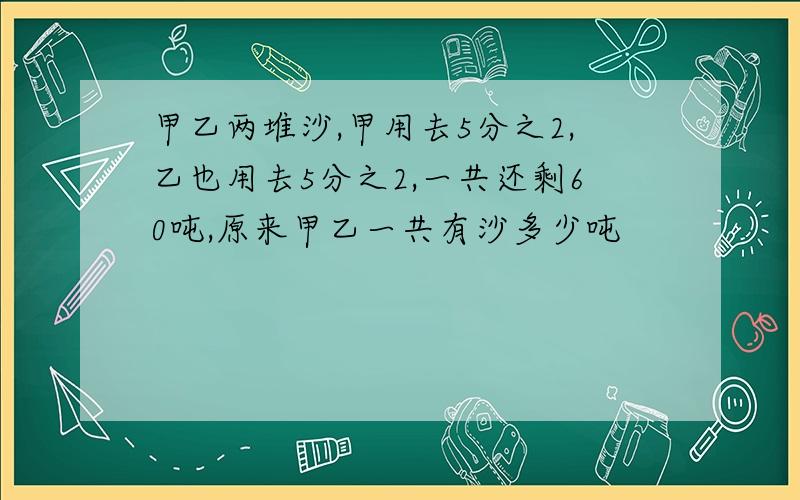 甲乙两堆沙,甲用去5分之2,乙也用去5分之2,一共还剩60吨,原来甲乙一共有沙多少吨