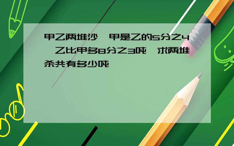 甲乙两堆沙,甲是乙的5分之4,乙比甲多8分之3吨,求两堆杀共有多少吨