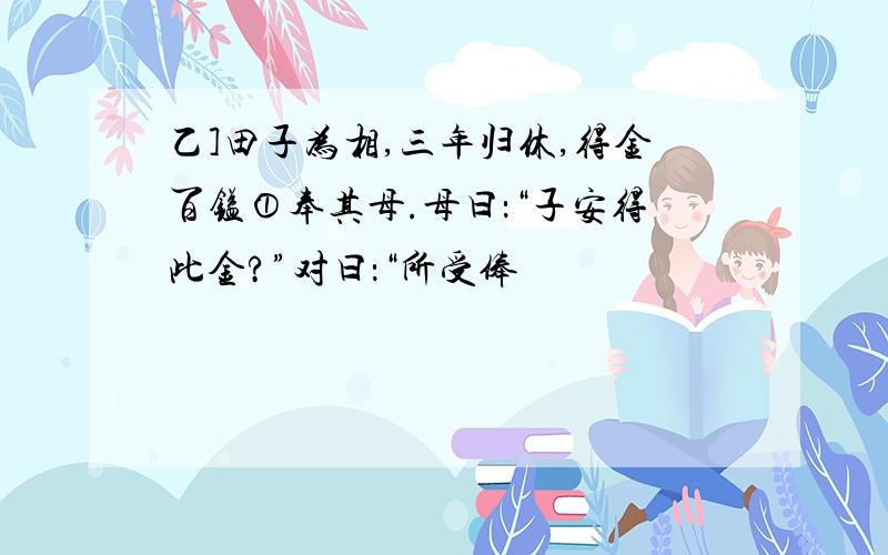 乙]田子为相,三年归休,得金百镒①奉其母.母曰：“子安得此金?”对曰：“所受俸