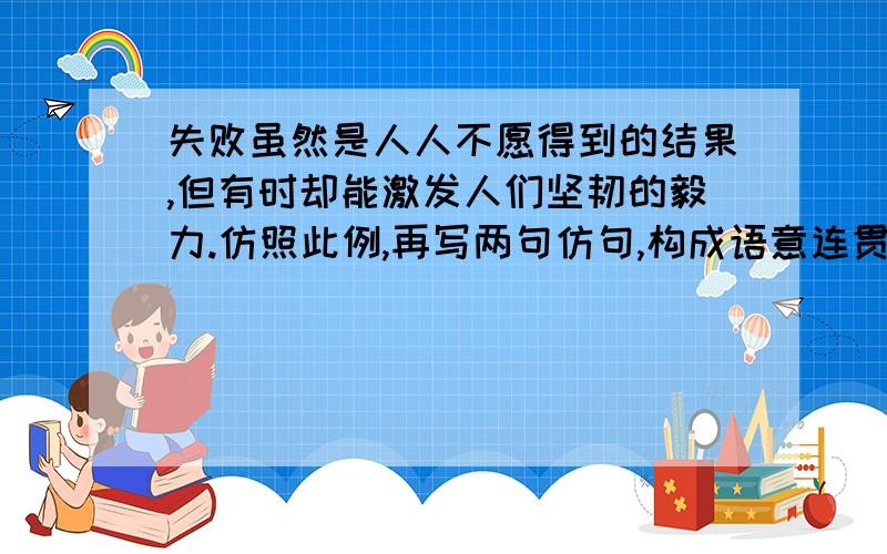 失败虽然是人人不愿得到的结果,但有时却能激发人们坚韧的毅力.仿照此例,再写两句仿句,构成语意连贯的一句话