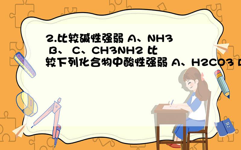 2.比较碱性强弱 A、NH3 B、 C、CH3NH2 比较下列化合物中酸性强弱 A、H2CO3 B、CH3CH2COOH C、CH3CH2CH2OH