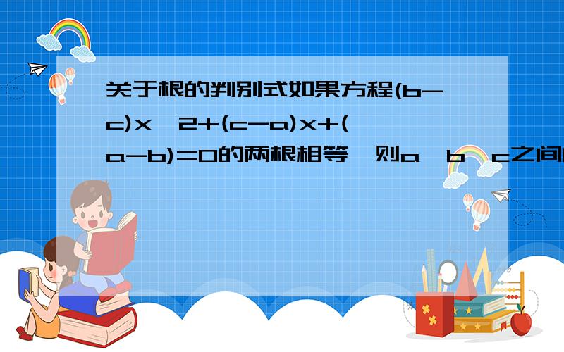 关于根的判别式如果方程(b-c)x^2+(c-a)x+(a-b)=0的两根相等,则a、b、c之间的关系是?