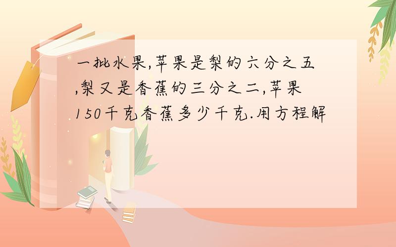 一批水果,苹果是梨的六分之五,梨又是香蕉的三分之二,苹果150千克香蕉多少千克.用方程解