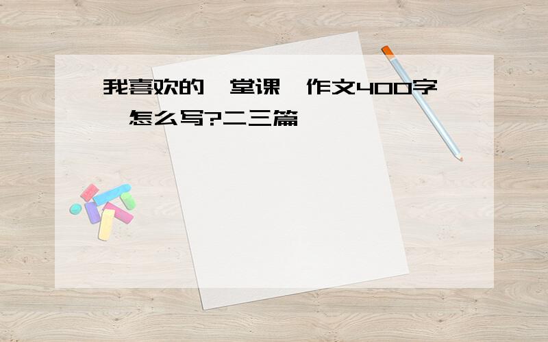 我喜欢的一堂课,作文400字,怎么写?二三篇