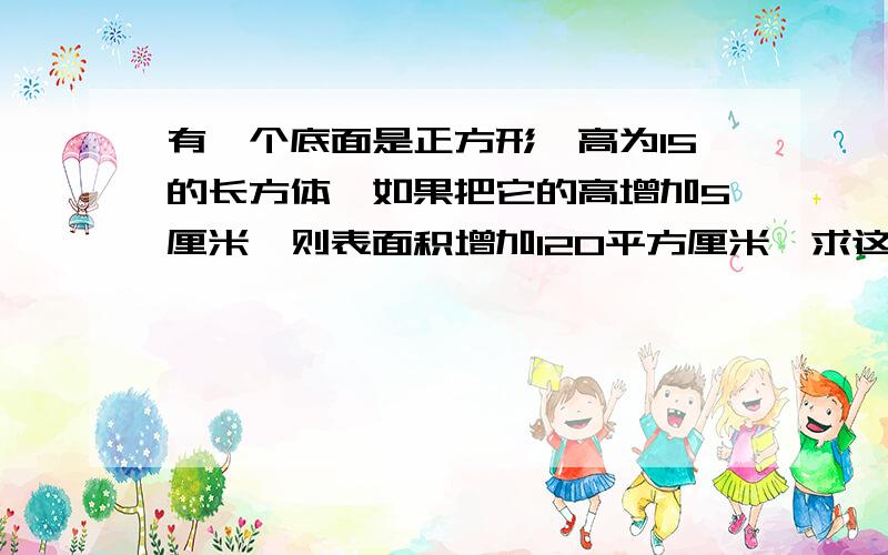 有一个底面是正方形,高为15的长方体,如果把它的高增加5厘米,则表面积增加120平方厘米,求这个长方体原来的体积和表面积.