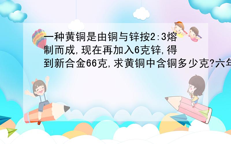 一种黄铜是由铜与锌按2:3熔制而成,现在再加入6克锌,得到新合金66克,求黄铜中含铜多少克?六年级问题