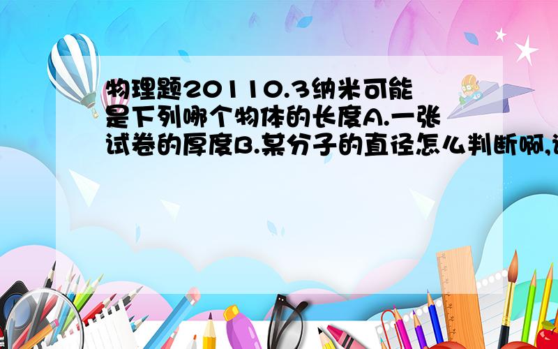 物理题20110.3纳米可能是下列哪个物体的长度A.一张试卷的厚度B.某分子的直径怎么判断啊,谢