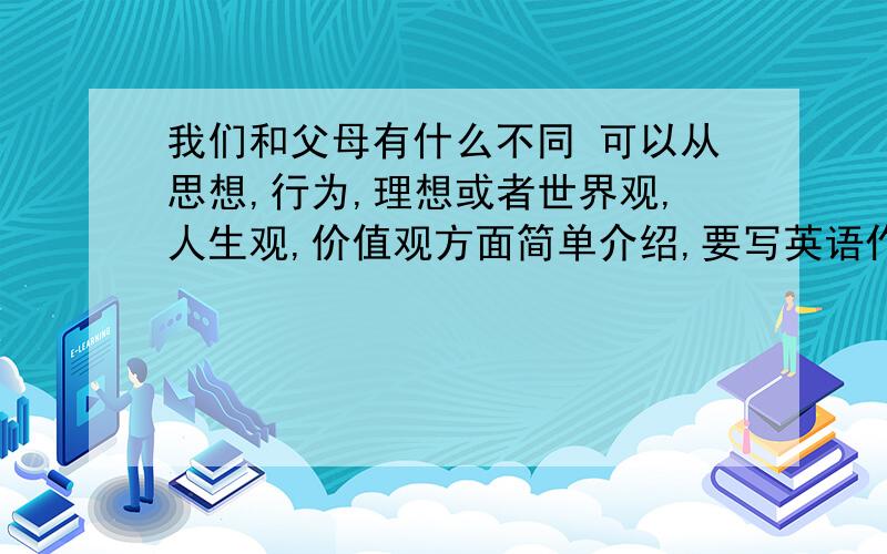 我们和父母有什么不同 可以从思想,行为,理想或者世界观,人生观,价值观方面简单介绍,要写英语作文,我们和父母有什么不同可以从思想,行为,理想或者世界观,人生观,价值观方面简单介绍,要