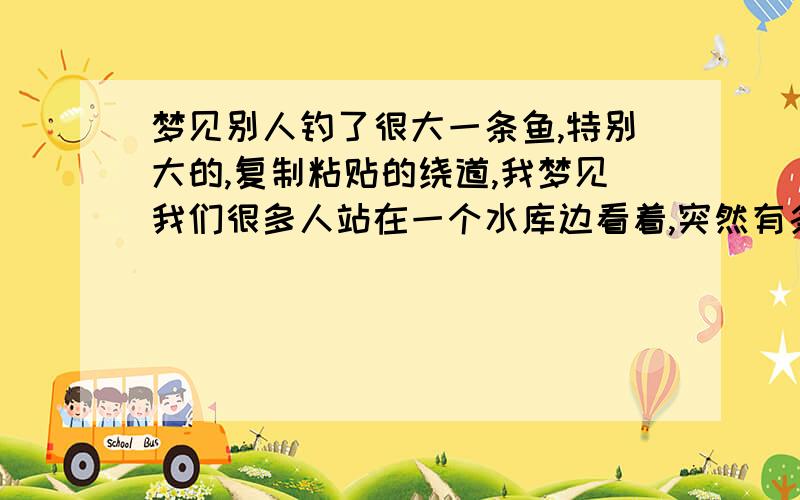 梦见别人钓了很大一条鱼,特别大的,复制粘贴的绕道,我梦见我们很多人站在一个水库边看着,突然有条鱼在水中翻腾,然后有个人就把它钓起来了,特别大,起码有2米得一条鱼