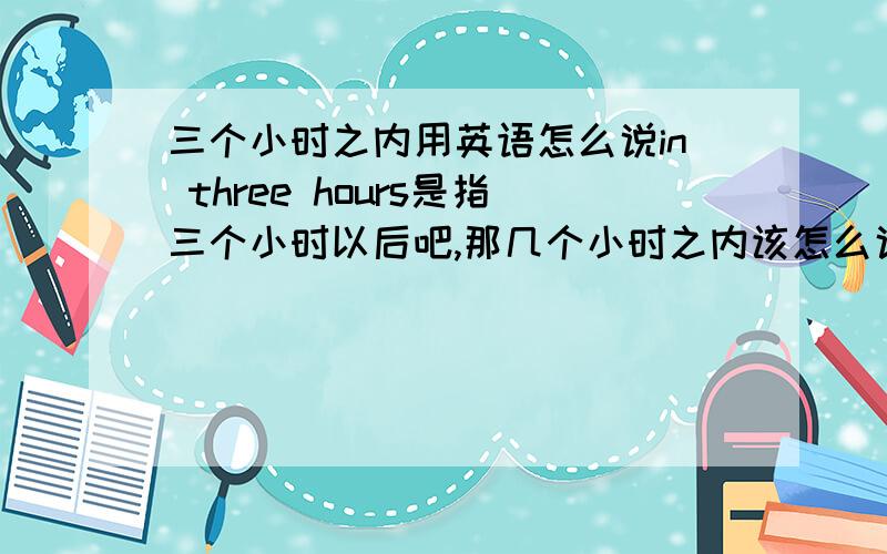 三个小时之内用英语怎么说in three hours是指三个小时以后吧,那几个小时之内该怎么说呢?还有三天之内,一个月之内等等表达方式是不是一样?