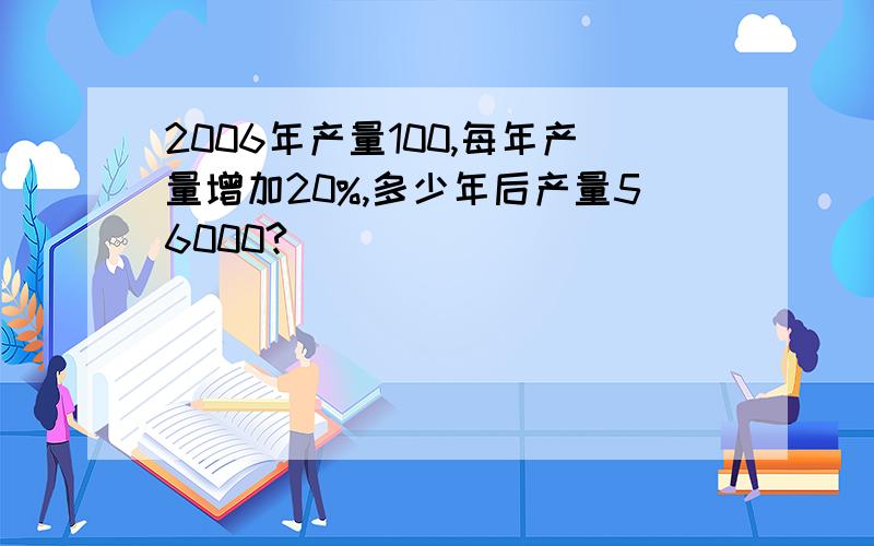 2006年产量100,每年产量增加20%,多少年后产量56000?