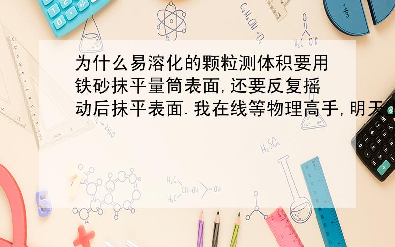 为什么易溶化的颗粒测体积要用铁砂抹平量筒表面,还要反复摇动后抹平表面.我在线等物理高手,明天上午就考试了,快,help  me