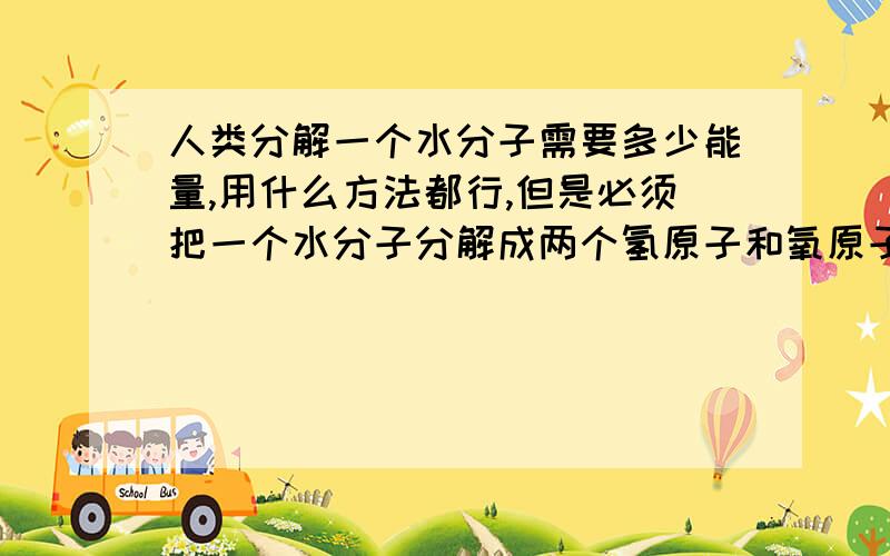 人类分解一个水分子需要多少能量,用什么方法都行,但是必须把一个水分子分解成两个氢原子和氧原子