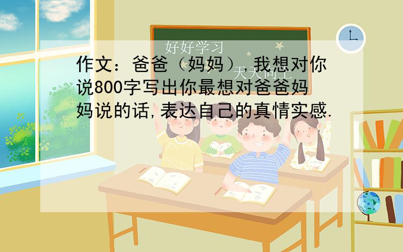 作文：爸爸（妈妈）,我想对你说800字写出你最想对爸爸妈妈说的话,表达自己的真情实感.