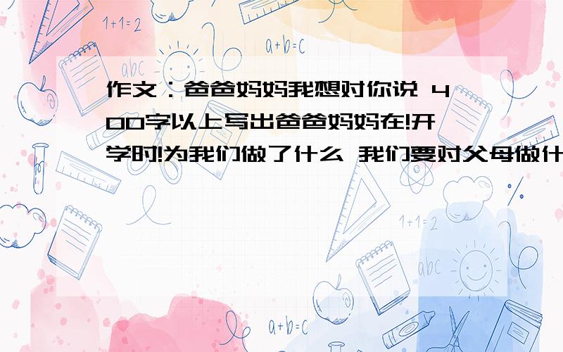 作文：爸爸妈妈我想对你说 400字以上写出爸爸妈妈在!开学时!为我们做了什么 我们要对父母做什么