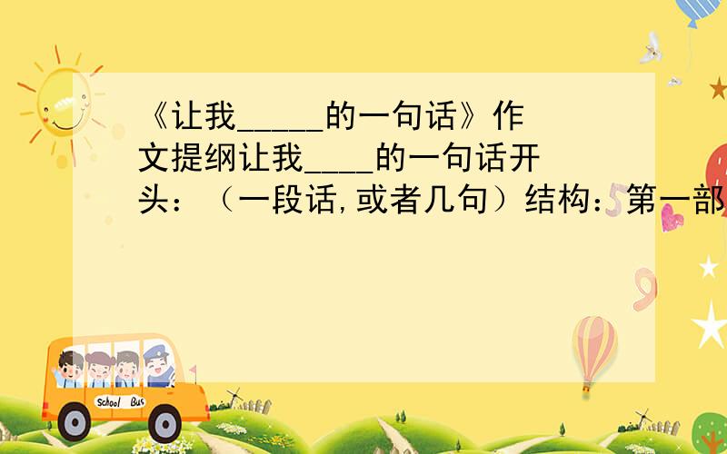 《让我_____的一句话》作文提纲让我____的一句话开头：（一段话,或者几句）结构：第一部分（主要内容）：第二部分：第三部分：.结尾（一段话,或者几句）大概就是这样的提纲,