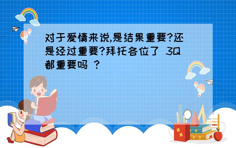 对于爱情来说,是结果重要?还是经过重要?拜托各位了 3Q都重要吗 ?