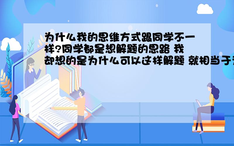 为什么我的思维方式跟同学不一样?同学都是想解题的思路 我却想的是为什么可以这样解题 就相当于为什么1+1=2这样的问题 每次我问我同学 她们都说我这样的话成绩不会好的 我不知道是不