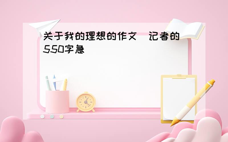 关于我的理想的作文（记者的）550字急