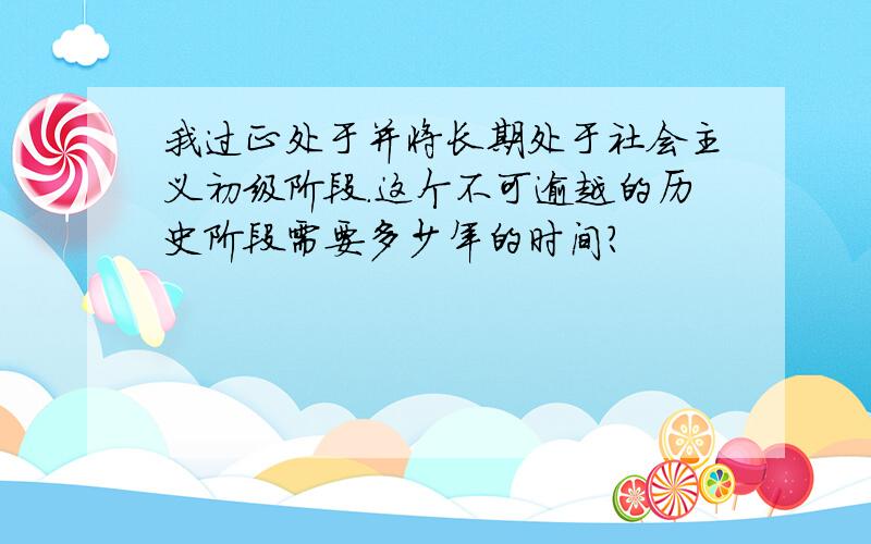 我过正处于并将长期处于社会主义初级阶段.这个不可逾越的历史阶段需要多少年的时间?