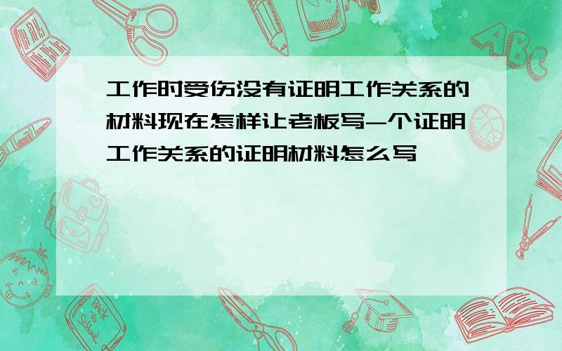 工作时受伤没有证明工作关系的材料现在怎样让老板写-个证明工作关系的证明材料怎么写