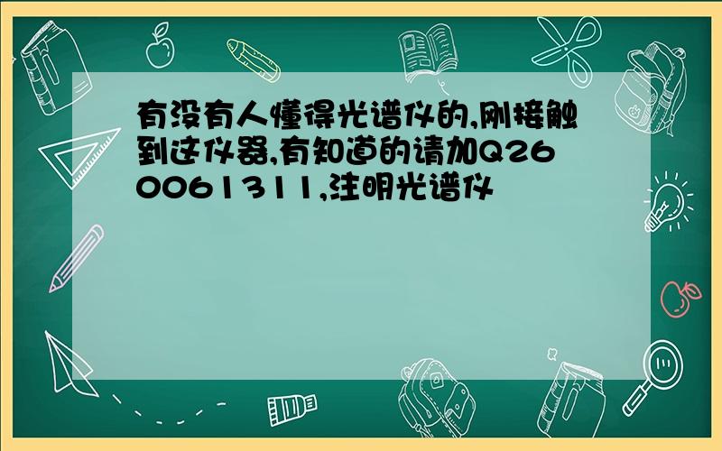 有没有人懂得光谱仪的,刚接触到这仪器,有知道的请加Q260061311,注明光谱仪