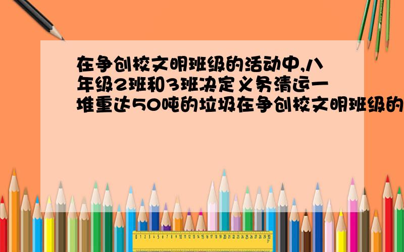 在争创校文明班级的活动中,八年级2班和3班决定义务清运一堆重达50吨的垃圾在争创校文明班级的活动中,八年级2班和3班决定义务清运一堆重达50吨的垃圾,开工后,八年级1、4两个班主动参加