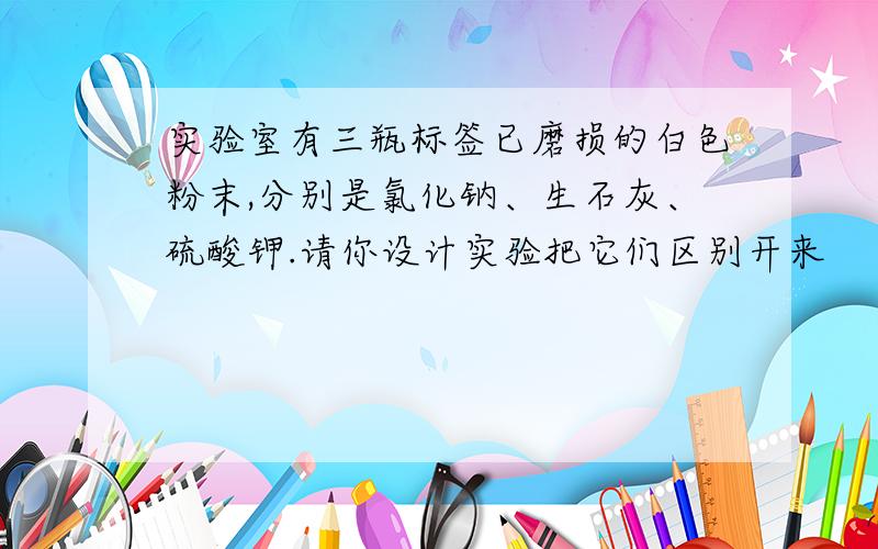 实验室有三瓶标签已磨损的白色粉末,分别是氯化钠、生石灰、硫酸钾.请你设计实验把它们区别开来