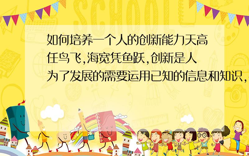 如何培养一个人的创新能力天高任鸟飞,海宽凭鱼跃,创新是人为了发展的需要运用已知的信息和知识,寻找或超越常规或产生新凝而独特的具有应用价值新事物或思想活动.它是个人与企业共同