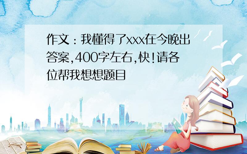 作文：我懂得了xxx在今晚出答案,400字左右,快!请各位帮我想想题目