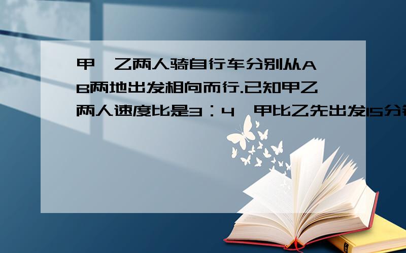 甲、乙两人骑自行车分别从A、B两地出发相向而行.已知甲乙两人速度比是3：4,甲比乙先出发15分钟,相遇时甲比乙少走6千米.又已知乙从B地出发到与甲相遇用了2·25小时,求甲、乙两人速度及AB