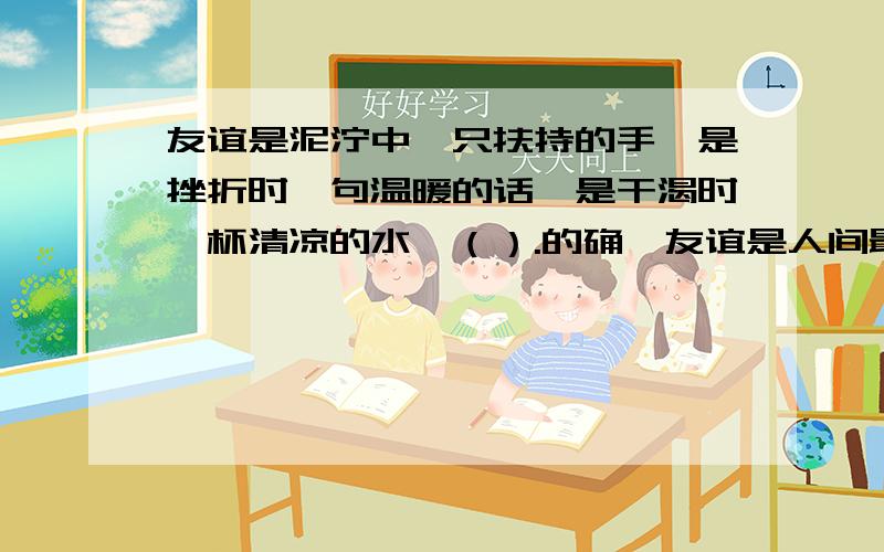 友谊是泥泞中一只扶持的手,是挫折时一句温暖的话,是干渴时一杯清凉的水,（）.的确,友谊是人间最宝贵的,我们都希望友谊像高山上的白雪一样（）,像森林中的松柏一样（）.