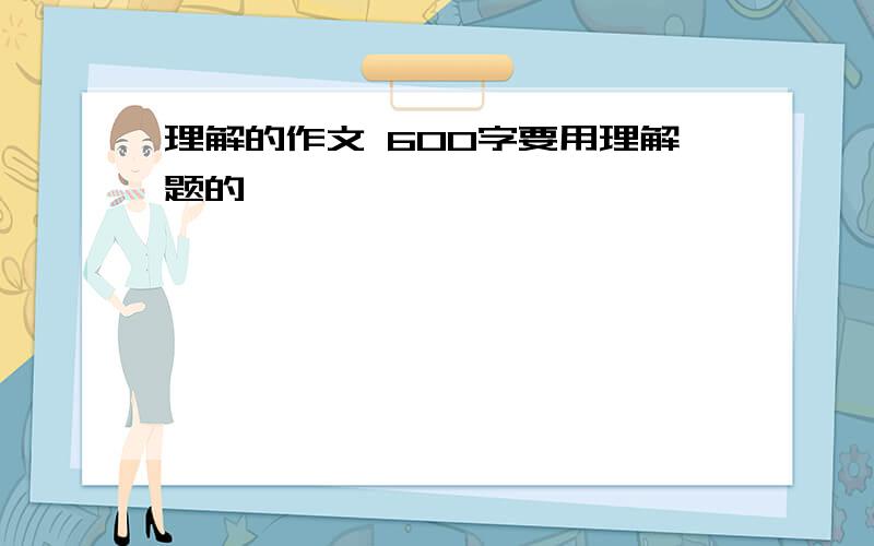 理解的作文 600字要用理解题的