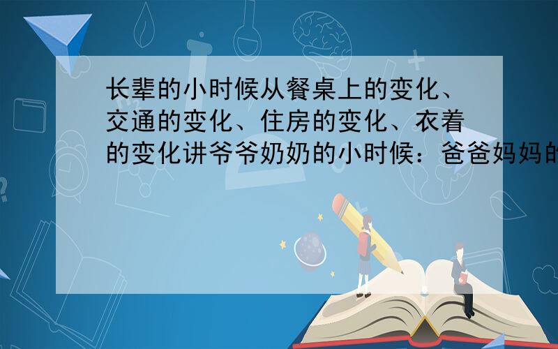 长辈的小时候从餐桌上的变化、交通的变化、住房的变化、衣着的变化讲爷爷奶奶的小时候：爸爸妈妈的小时候：我的现在：我的感想